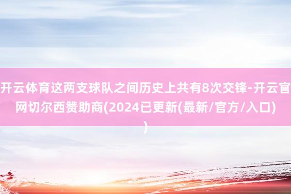 开云体育这两支球队之间历史上共有8次交锋-开云官网切尔西赞助商(2024已更新(最新/官方/入口)