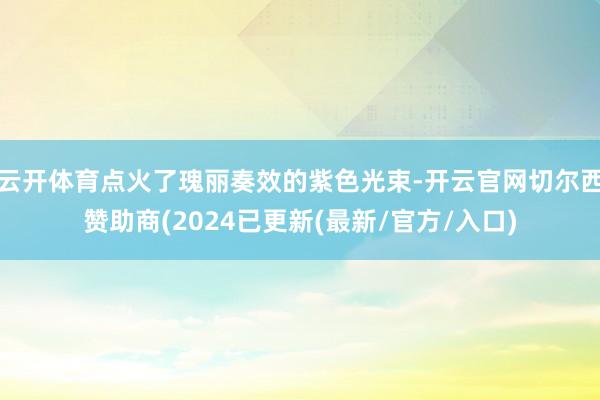 云开体育点火了瑰丽奏效的紫色光束-开云官网切尔西赞助商(2024已更新(最新/官方/入口)