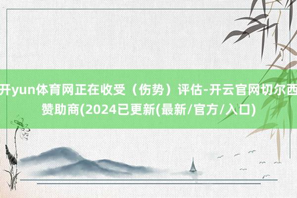 开yun体育网正在收受（伤势）评估-开云官网切尔西赞助商(2024已更新(最新/官方/入口)