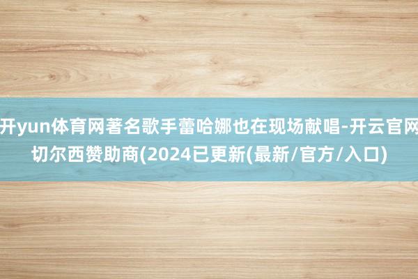 开yun体育网著名歌手蕾哈娜也在现场献唱-开云官网切尔西赞助商(2024已更新(最新/官方/入口)