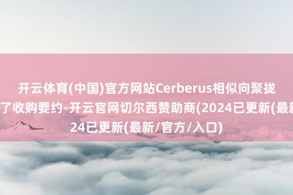 开云体育(中国)官方网站Cerberus相似向聚拢辐射定约发出了收购要约-开云官网切尔西赞助商(2024已更新(最新/官方/入口)