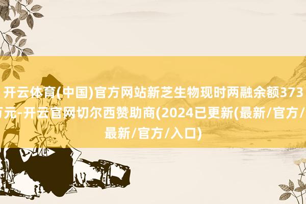 开云体育(中国)官方网站新芝生物现时两融余额373.25万元-开云官网切尔西赞助商(2024已更新(最新/官方/入口)