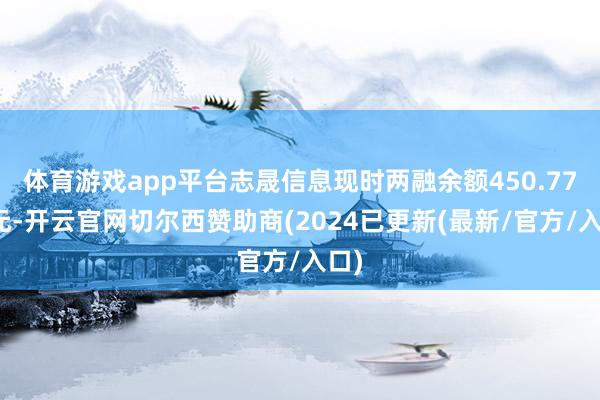 体育游戏app平台志晟信息现时两融余额450.77万元-开云官网切尔西赞助商(2024已更新(最新/官方/入口)