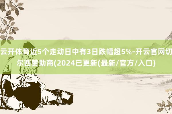 云开体育近5个走动日中有3日跌幅超5%-开云官网切尔西赞助商(2024已更新(最新/官方/入口)