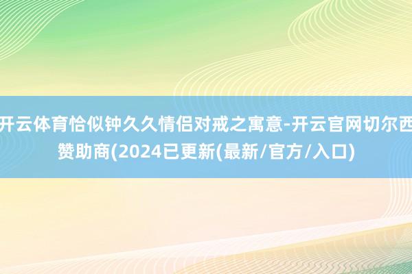 开云体育恰似钟久久情侣对戒之寓意-开云官网切尔西赞助商(2024已更新(最新/官方/入口)