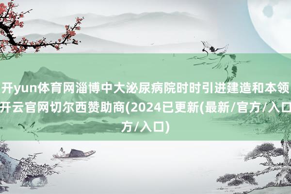 开yun体育网淄博中大泌尿病院时时引进建造和本领-开云官网切尔西赞助商(2024已更新(最新/官方/入口)