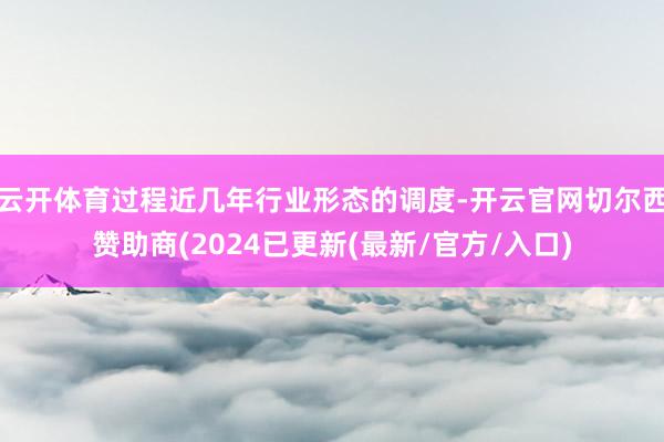 云开体育过程近几年行业形态的调度-开云官网切尔西赞助商(2024已更新(最新/官方/入口)