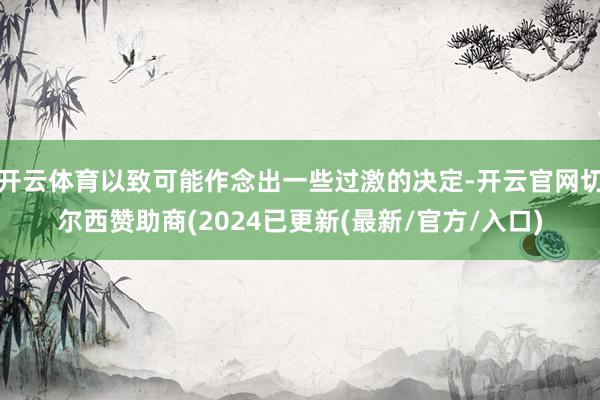 开云体育以致可能作念出一些过激的决定-开云官网切尔西赞助商(2024已更新(最新/官方/入口)