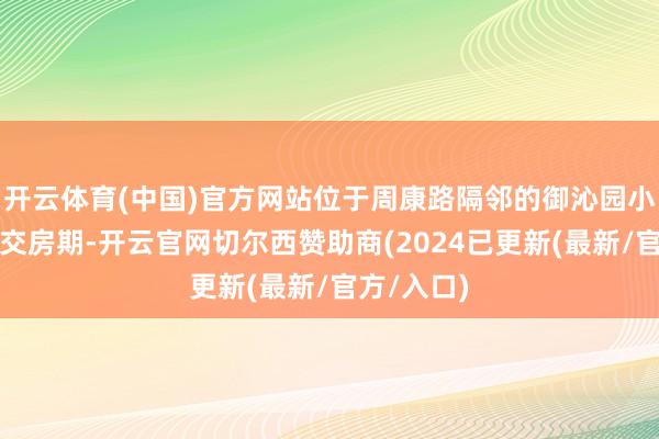 开云体育(中国)官方网站位于周康路隔邻的御沁园小区在相近交房期-开云官网切尔西赞助商(2024已更新(最新/官方/入口)