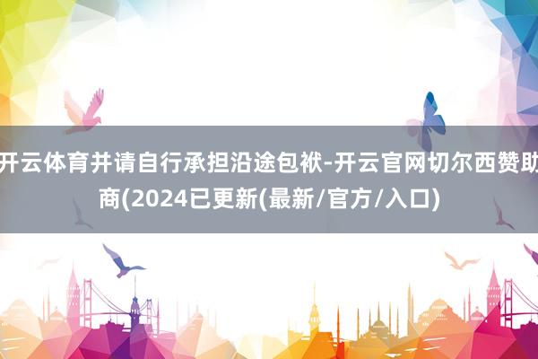 开云体育并请自行承担沿途包袱-开云官网切尔西赞助商(2024已更新(最新/官方/入口)