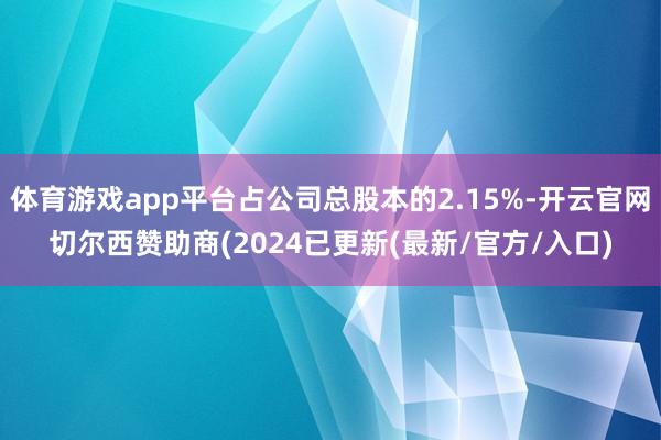 体育游戏app平台占公司总股本的2.15%-开云官网切尔西赞助商(2024已更新(最新/官方/入口)