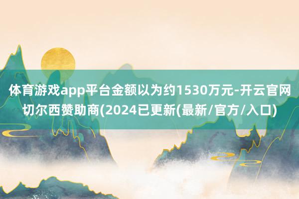 体育游戏app平台金额以为约1530万元-开云官网切尔西赞助商(2024已更新(最新/官方/入口)