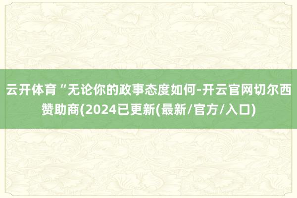 云开体育　　“无论你的政事态度如何-开云官网切尔西赞助商(2024已更新(最新/官方/入口)