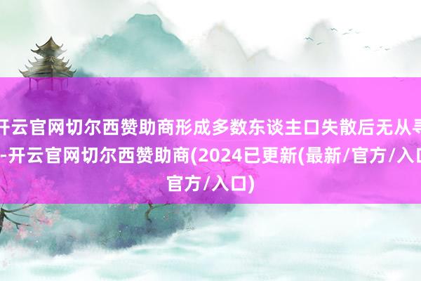 开云官网切尔西赞助商形成多数东谈主口失散后无从寻觅-开云官网切尔西赞助商(2024已更新(最新/官方/入口)