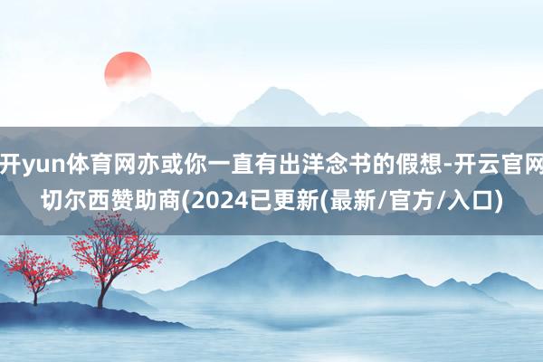 开yun体育网亦或你一直有出洋念书的假想-开云官网切尔西赞助商(2024已更新(最新/官方/入口)