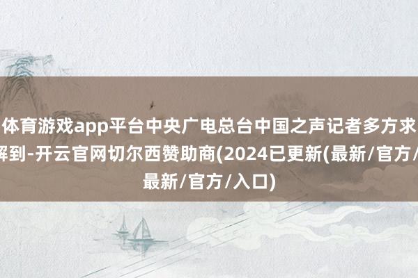 体育游戏app平台中央广电总台中国之声记者多方求证了解到-开云官网切尔西赞助商(2024已更新(最新/官方/入口)