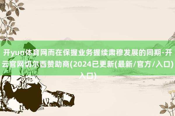 开yun体育网而在保握业务握续肃穆发展的同期-开云官网切尔西赞助商(2024已更新(最新/官方/入口)