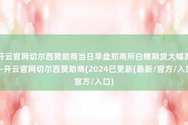 开云官网切尔西赞助商当日早盘郑商所白糖期货大幅高涨-开云官网切尔西赞助商(2024已更新(最新/官方/入口)