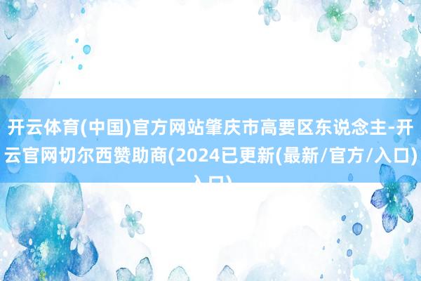 开云体育(中国)官方网站肇庆市高要区东说念主-开云官网切尔西赞助商(2024已更新(最新/官方/入口)