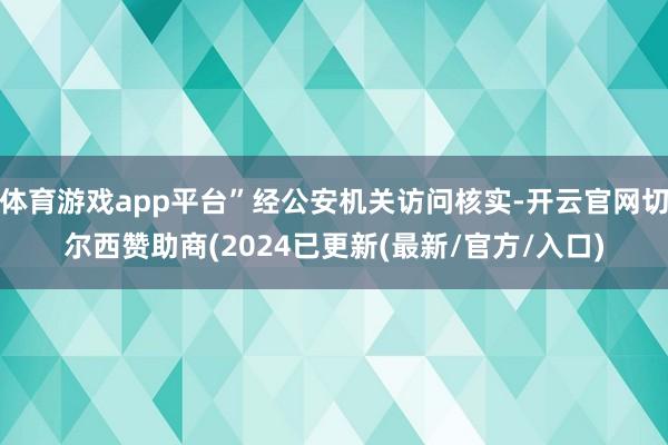 体育游戏app平台”经公安机关访问核实-开云官网切尔西赞助商(2024已更新(最新/官方/入口)