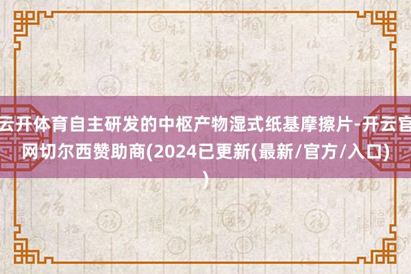 云开体育自主研发的中枢产物湿式纸基摩擦片-开云官网切尔西赞助商(2024已更新(最新/官方/入口)