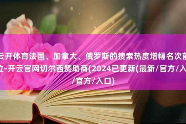 云开体育法国、加拿大、俄罗斯的搜索热度增幅名次前三位-开云官网切尔西赞助商(2024已更新(最新/官方/入口)