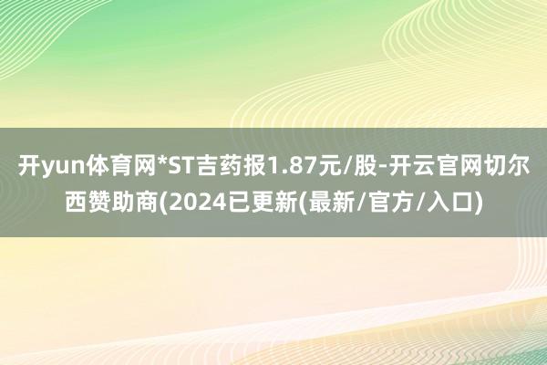 开yun体育网*ST吉药报1.87元/股-开云官网切尔西赞助商(2024已更新(最新/官方/入口)