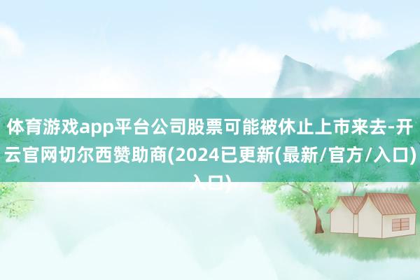 体育游戏app平台公司股票可能被休止上市来去-开云官网切尔西赞助商(2024已更新(最新/官方/入口)