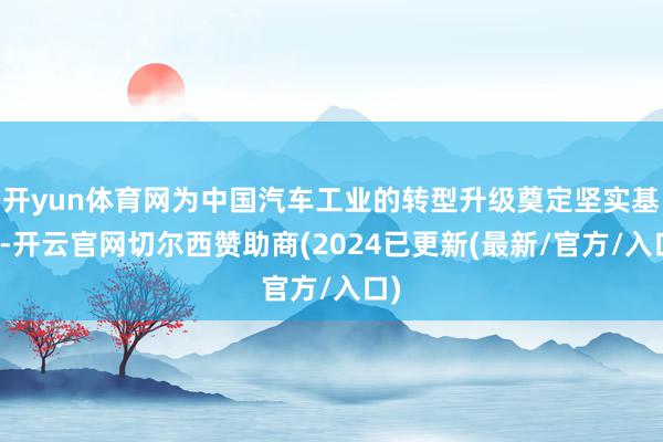 开yun体育网为中国汽车工业的转型升级奠定坚实基础-开云官网切尔西赞助商(2024已更新(最新/官方/入口)