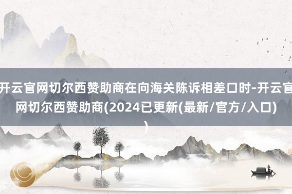 开云官网切尔西赞助商在向海关陈诉相差口时-开云官网切尔西赞助商(2024已更新(最新/官方/入口)