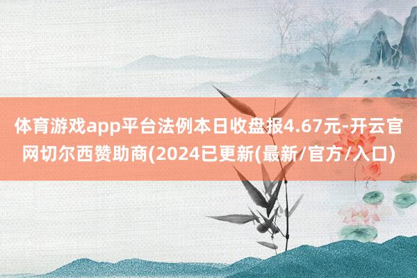 体育游戏app平台法例本日收盘报4.67元-开云官网切尔西赞助商(2024已更新(最新/官方/入口)