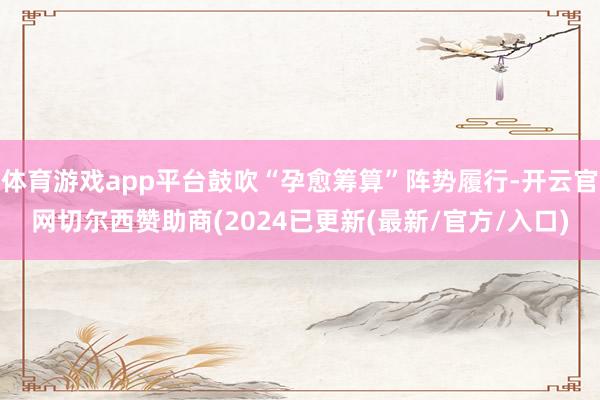 体育游戏app平台鼓吹“孕愈筹算”阵势履行-开云官网切尔西赞助商(2024已更新(最新/官方/入口)