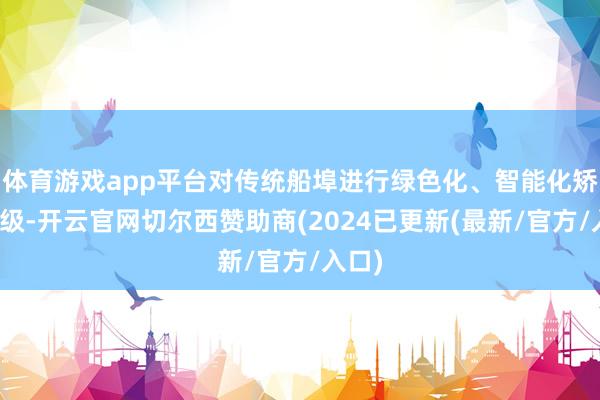 体育游戏app平台对传统船埠进行绿色化、智能化矫正升级-开云官网切尔西赞助商(2024已更新(最新/官方/入口)