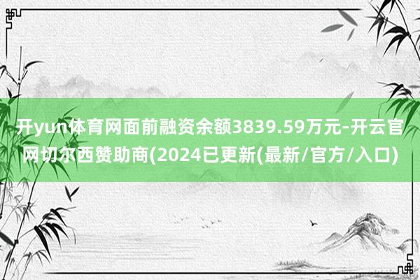 开yun体育网面前融资余额3839.59万元-开云官网切尔西赞助商(2024已更新(最新/官方/入口)