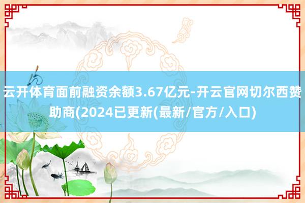 云开体育面前融资余额3.67亿元-开云官网切尔西赞助商(2024已更新(最新/官方/入口)