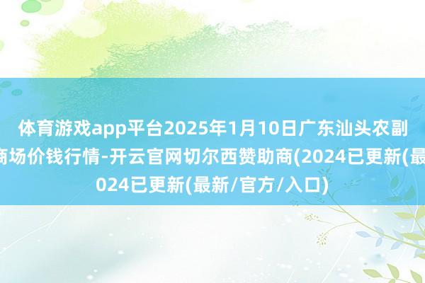 体育游戏app平台2025年1月10日广东汕头农副产物批发中心商场价钱行情-开云官网切尔西赞助商(2024已更新(最新/官方/入口)