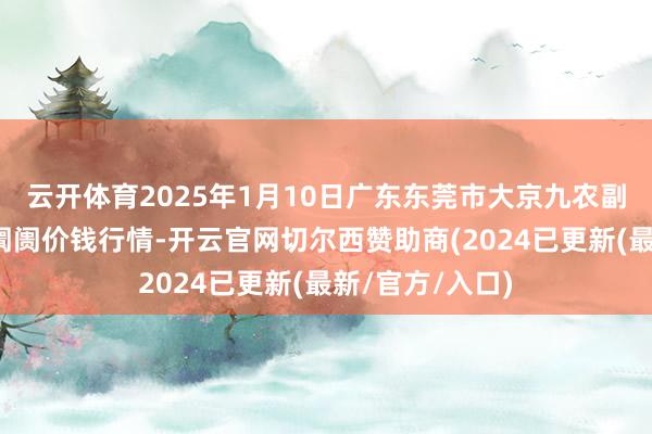 云开体育2025年1月10日广东东莞市大京九农副居品中心批发阛阓价钱行情-开云官网切尔西赞助商(2024已更新(最新/官方/入口)