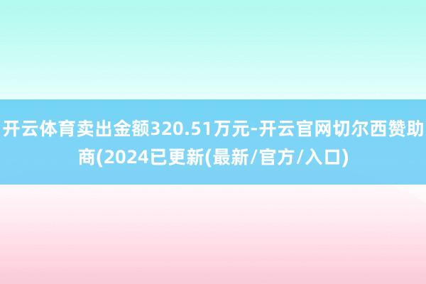 开云体育卖出金额320.51万元-开云官网切尔西赞助商(2024已更新(最新/官方/入口)