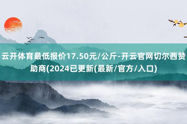 云开体育最低报价17.50元/公斤-开云官网切尔西赞助商(2024已更新(最新/官方/入口)