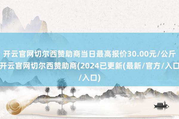 开云官网切尔西赞助商当日最高报价30.00元/公斤-开云官网切尔西赞助商(2024已更新(最新/官方/入口)