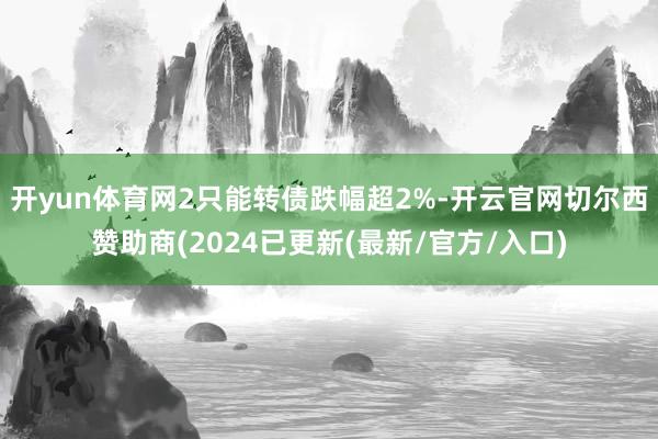 开yun体育网2只能转债跌幅超2%-开云官网切尔西赞助商(2024已更新(最新/官方/入口)