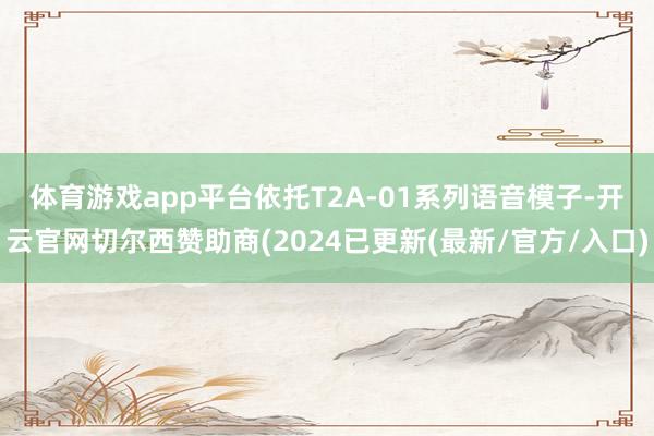 体育游戏app平台　　依托T2A-01系列语音模子-开云官网切尔西赞助商(2024已更新(最新/官方/入口)