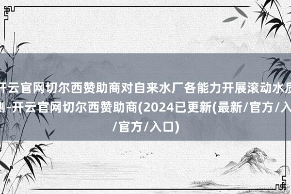 开云官网切尔西赞助商对自来水厂各能力开展滚动水质检测-开云官网切尔西赞助商(2024已更新(最新/官方/入口)