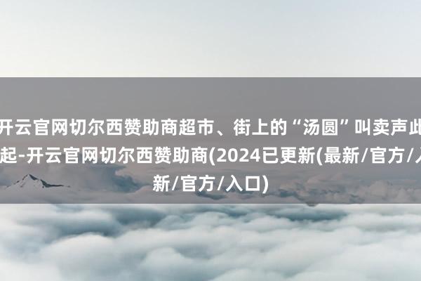 开云官网切尔西赞助商超市、街上的“汤圆”叫卖声此伏彼起-开云官网切尔西赞助商(2024已更新(最新/官方/入口)