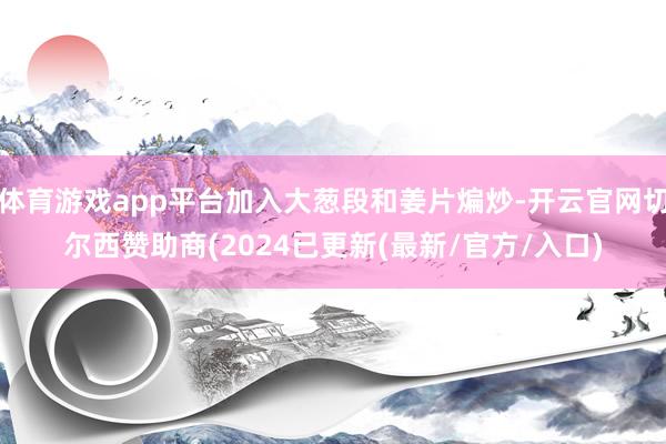 体育游戏app平台加入大葱段和姜片煸炒-开云官网切尔西赞助商(2024已更新(最新/官方/入口)