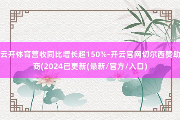 云开体育营收同比增长超150%-开云官网切尔西赞助商(2024已更新(最新/官方/入口)