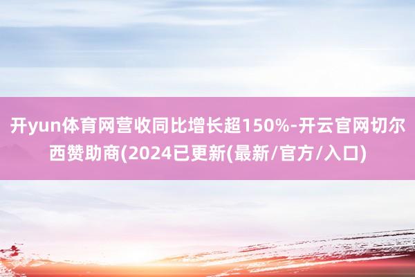 开yun体育网营收同比增长超150%-开云官网切尔西赞助商(2024已更新(最新/官方/入口)