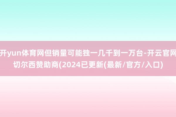 开yun体育网但销量可能独一几千到一万台-开云官网切尔西赞助商(2024已更新(最新/官方/入口)