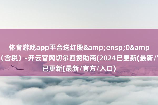 体育游戏app平台送红股&ensp;0&ensp;股（含税）-开云官网切尔西赞助商(2024已更新(最新/官方/入口)