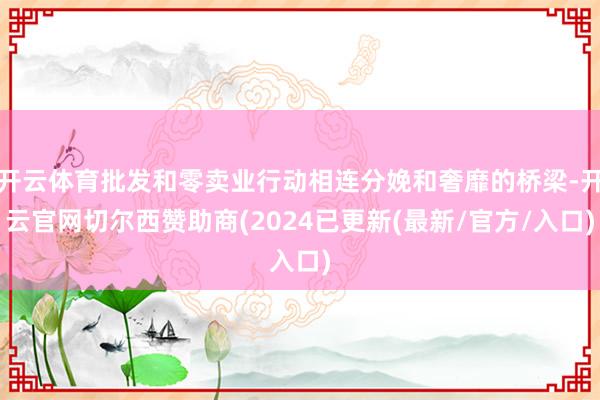 开云体育批发和零卖业行动相连分娩和奢靡的桥梁-开云官网切尔西赞助商(2024已更新(最新/官方/入口)